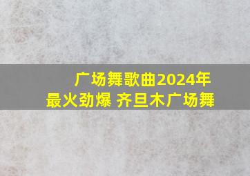 广场舞歌曲2024年最火劲爆 齐旦木广场舞